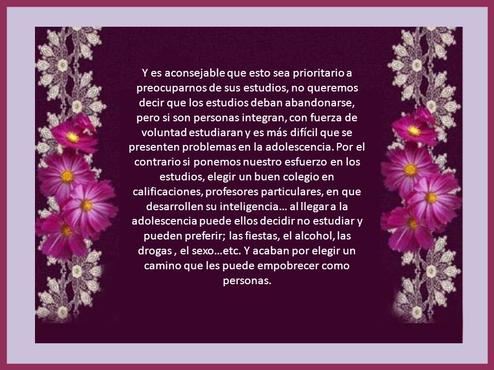 Y es aconsejable que esto sea prioritario a preocuparnos de sus estudios, no queremos decir que los estudios deban abandonarse, pero si son personas integran, con fuerza de voluntad estudiaran y es más difícil que se presenten problemas en la adolescencia. Por el contrario si ponemos nuestro esfuerzo en los estudios, elegir un buen colegio en calificaciones, profesores particulares, en que desarrollen su inteligencia… al llegar a la adolescencia puede ellos decidir no estudiar y pueden preferir; las fiestas, el alcohol, las drogas , el sexo…etc. Y acaban por elegir un camino que les puede empobrecer como personas.