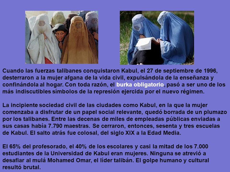 Cuando las fuerzas talibanes conquistaron Kabul, el 27 de septiembre de 1996, desterraron a la mujer afgana de la vida civil, expulsándola de la enseñanza y confinándola al hogar. Con toda razón, el burka obligatorio, pasó a ser uno de los más indiscutibles símbolos de la represión ejercida por el nuevo régimen.