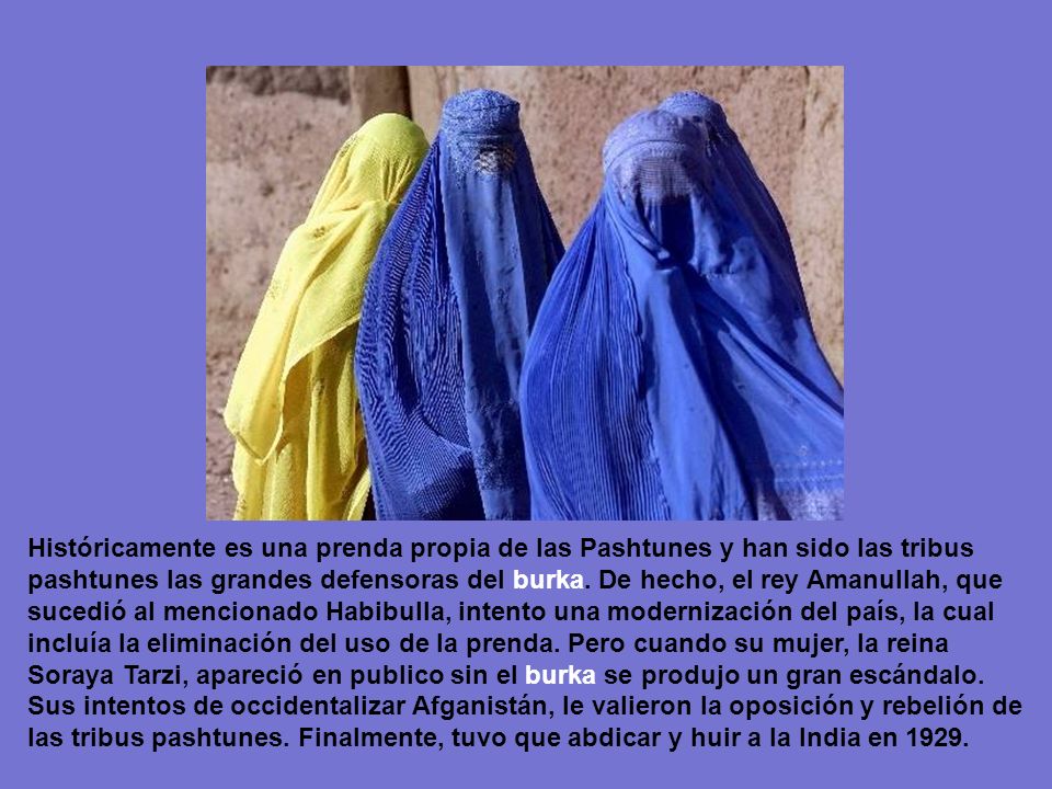 Históricamente es una prenda propia de las Pashtunes y han sido las tribus pashtunes las grandes defensoras del burka. De hecho, el rey Amanullah, que sucedió al mencionado Habibulla, intento una modernización del país, la cual incluía la eliminación del uso de la prenda. Pero cuando su mujer, la reina Soraya Tarzi, apareció en publico sin el burka se produjo un gran escándalo.