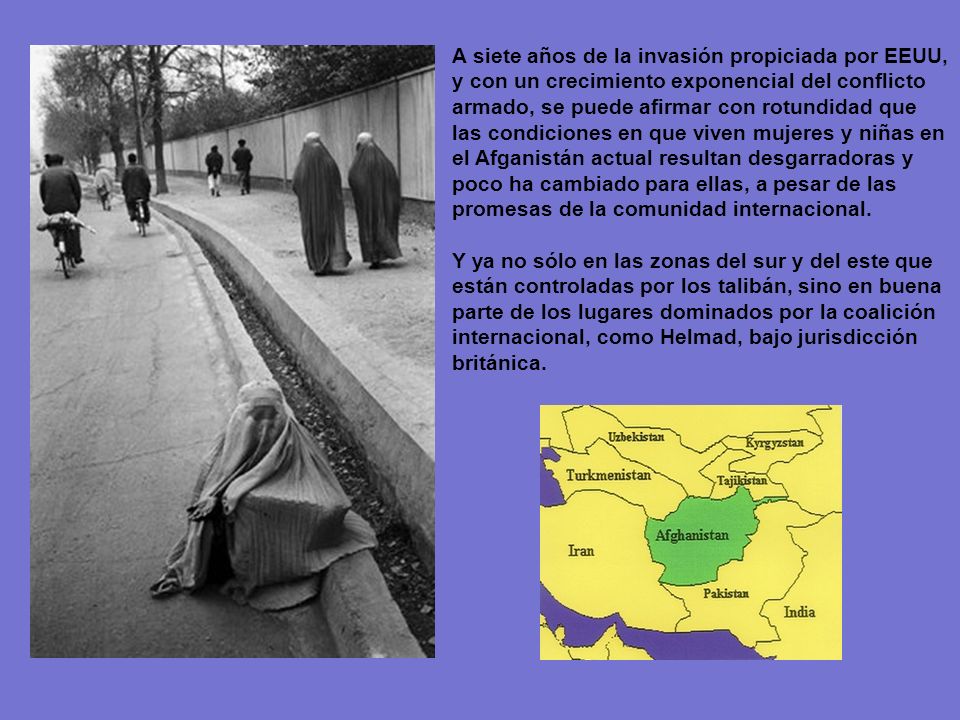 A siete años de la invasión propiciada por EEUU, y con un crecimiento exponencial del conflicto armado, se puede afirmar con rotundidad que las condiciones en que viven mujeres y niñas en el Afganistán actual resultan desgarradoras y poco ha cambiado para ellas, a pesar de las promesas de la comunidad internacional.