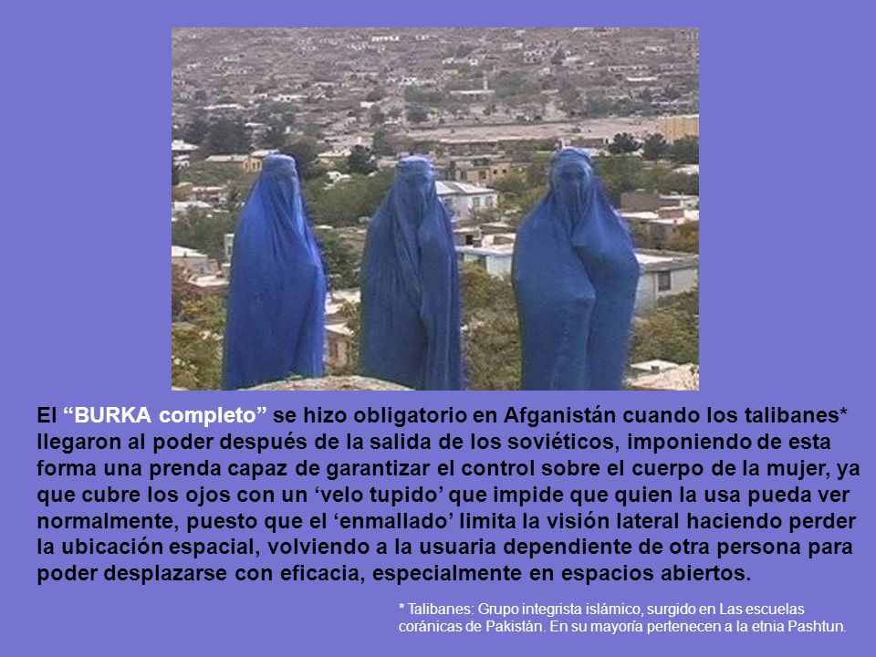 El BURKA completo se hizo obligatorio en Afganistán cuando los talibanes* llegaron al poder después de la salida de los soviéticos, imponiendo de esta forma una prenda capaz de garantizar el control sobre el cuerpo de la mujer, ya que cubre los ojos con un ‘velo tupido’ que impide que quien la usa pueda ver normalmente, puesto que el ‘enmallado’ limita la visión lateral haciendo perder la ubicación espacial, volviendo a la usuaria dependiente de otra persona para poder desplazarse con eficacia, especialmente en espacios abiertos.