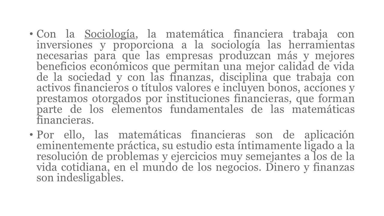 Con la Sociología, la matemática financiera trabaja con inversiones y proporciona a la sociología las herramientas necesarias para que las empresas produzcan más y mejores beneficios económicos que permitan una mejor calidad de vida de la sociedad y con las finanzas, disciplina que trabaja con activos financieros o títulos valores e incluyen bonos, acciones y prestamos otorgados por instituciones financieras, que forman parte de los elementos fundamentales de las matemáticas financieras.