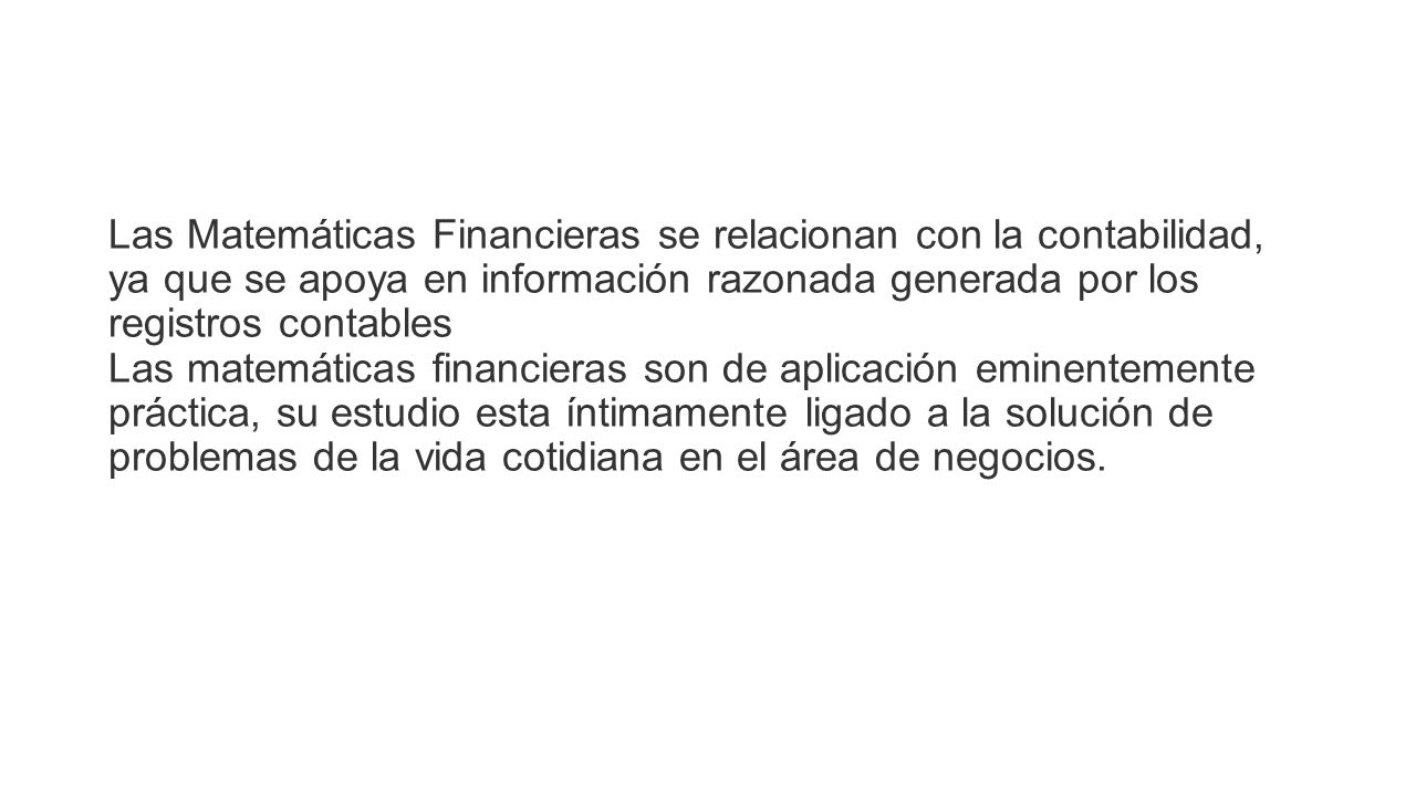 Las Matemáticas Financieras se relacionan con la contabilidad, ya que se apoya en información razonada generada por los registros contables Las matemáticas financieras son de aplicación eminentemente práctica, su estudio esta íntimamente ligado a la solución de problemas de la vida cotidiana en el área de negocios.