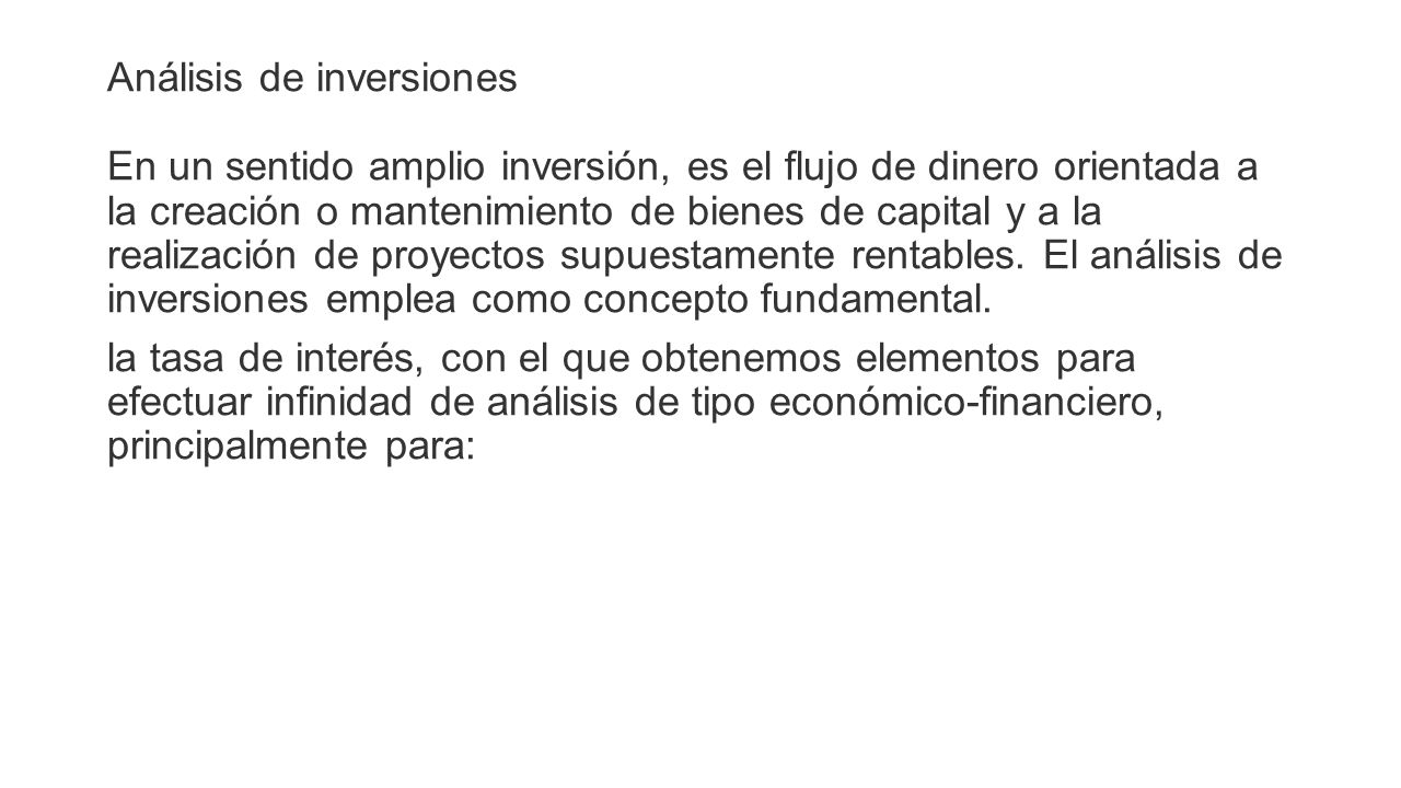 Análisis de inversiones En un sentido amplio inversión, es el flujo de dinero orientada a la creación o mantenimiento de bienes de capital y a la realización de proyectos supuestamente rentables.