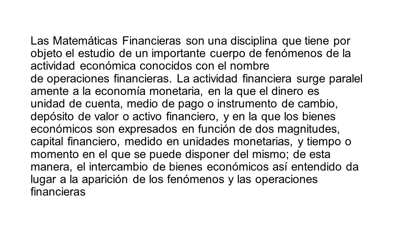 Las Matemáticas Financieras son una disciplina que tiene por objeto el estudio de un importante cuerpo de fenómenos de la actividad económica conocidos con el nombre de operaciones financieras. La actividad financiera surge paralel amente a la economía monetaria, en la que el dinero es unidad de cuenta, medio de pago o instrumento de cambio, depósito de valor o activo financiero, y en la que los bienes económicos son expresados en función de dos magnitudes, capital financiero, medido en unidades monetarias, y tiempo o momento en el que se puede disponer del mismo; de esta manera, el intercambio de bienes económicos así entendido da lugar a la aparición de los fenómenos y las operaciones financieras