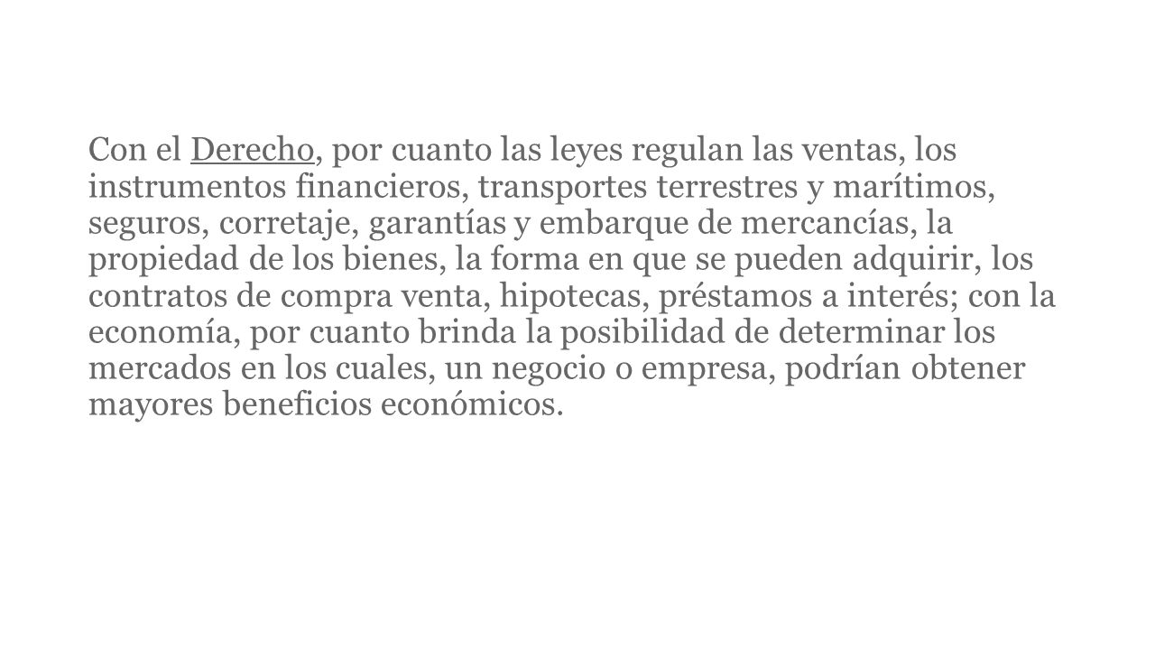 Con el Derecho, por cuanto las leyes regulan las ventas, los instrumentos financieros, transportes terrestres y marítimos, seguros, corretaje, garantías y embarque de mercancías, la propiedad de los bienes, la forma en que se pueden adquirir, los contratos de compra venta, hipotecas, préstamos a interés; con la economía, por cuanto brinda la posibilidad de determinar los mercados en los cuales, un negocio o empresa, podrían obtener mayores beneficios económicos.