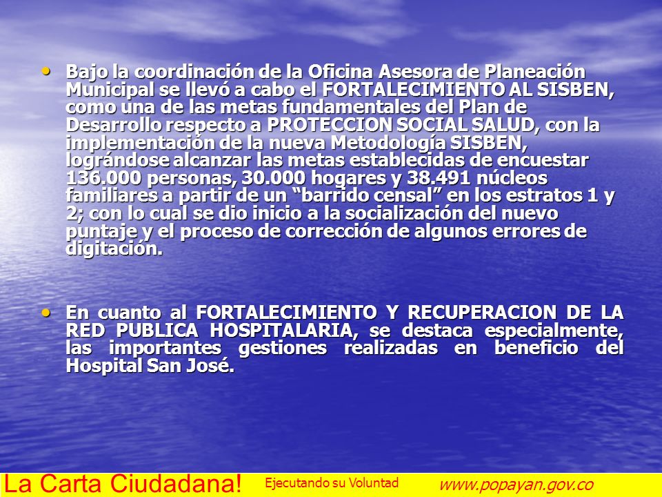 Bajo la coordinación de la Oficina Asesora de Planeación Municipal se llevó a cabo el FORTALECIMIENTO AL SISBEN, como una de las metas fundamentales del Plan de Desarrollo respecto a PROTECCION SOCIAL SALUD, con la implementación de la nueva Metodología SISBEN, lográndose alcanzar las metas establecidas de encuestar personas, hogares y núcleos familiares a partir de un barrido censal en los estratos 1 y 2; con lo cual se dio inicio a la socialización del nuevo puntaje y el proceso de corrección de algunos errores de digitación.