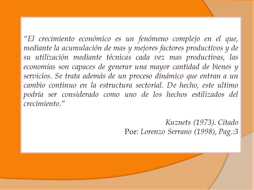 El crecimiento económico es un fenómeno complejo en el que, mediante la acumulación de mas y mejores factores productivos y de su utilización mediante técnicas cada vez mas productivas, las economías son capaces de generar una mayor cantidad de bienes y servicios. Se trata además de un proceso dinámico que entran a un cambio continuo en la estructura sectorial. De hecho, este ultimo podría ser considerado como uno de los hechos estilizados del crecimiento.