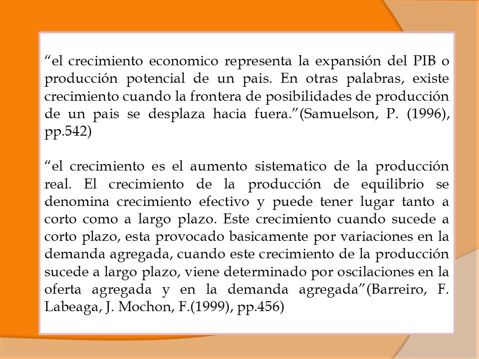 el crecimiento economico representa la expansión del PIB o producción potencial de un pais. En otras palabras, existe crecimiento cuando la frontera de posibilidades de producción de un pais se desplaza hacia fuera. (Samuelson, P. (1996), pp.542)