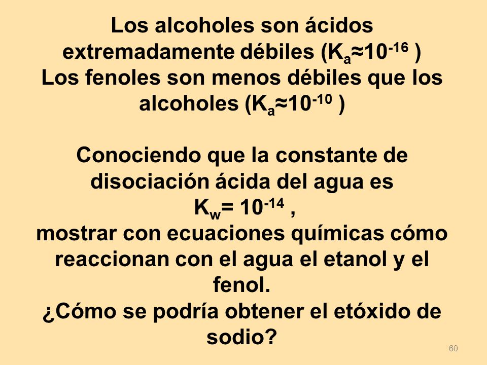 Los alcoholes son ácidos extremadamente débiles (Ka≈10-16 ) Los fenoles son menos débiles que los alcoholes (Ka≈10-10 ) Conociendo que la constante de disociación ácida del agua es Kw= , mostrar con ecuaciones químicas cómo reaccionan con el agua el etanol y el fenol. ¿Cómo se podría obtener el etóxido de sodio