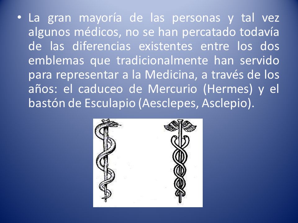 La gran mayoría de las personas y tal vez algunos médicos, no se han percatado todavía de las diferencias existentes entre los dos emblemas que tradicionalmente han servido para representar a la Medicina, a través de los años: el caduceo de Mercurio (Hermes) y el bastón de Esculapio (Aesclepes, Asclepio).