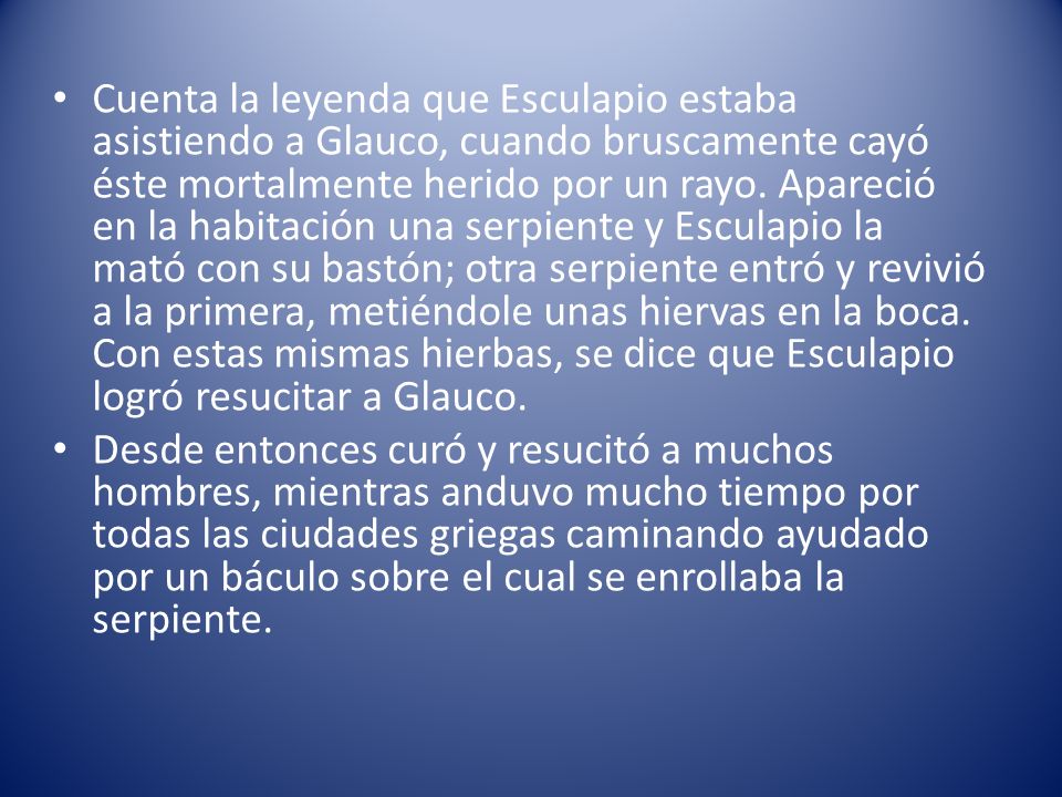 Cuenta la leyenda que Esculapio estaba asistiendo a Glauco, cuando bruscamente cayó éste mortalmente herido por un rayo. Apareció en la habitación una serpiente y Esculapio la mató con su bastón; otra serpiente entró y revivió a la primera, metiéndole unas hiervas en la boca. Con estas mismas hierbas, se dice que Esculapio logró resucitar a Glauco.