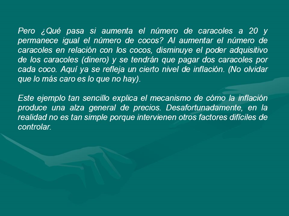 Pero ¿Qué pasa si aumenta el número de caracoles a 20 y permanece igual el número de cocos Al aumentar el número de caracoles en relación con los cocos, disminuye el poder adquisitivo de los caracoles (dinero) y se tendrán que pagar dos caracoles por cada coco. Aquí ya se refleja un cierto nivel de inflación. (No olvidar que lo más caro es lo que no hay).