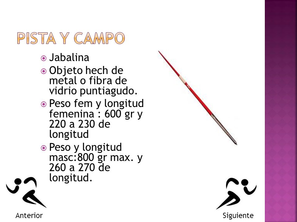 PISTA Y CAMPO Jabalina. Objeto hech de metal o fibra de vidrio puntiagudo. Peso fem y longitud femenina : 600 gr y 220 a 230 de longitud.