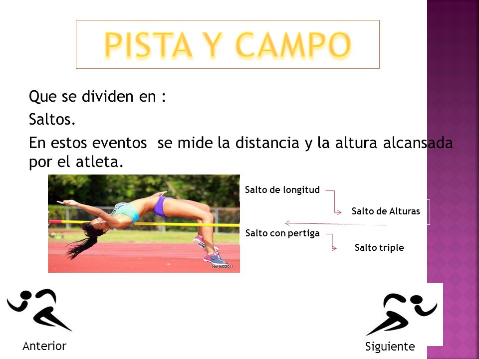 PISTA Y CAMPO Que se dividen en : Saltos. En estos eventos se mide la distancia y la altura alcansada por el atleta.