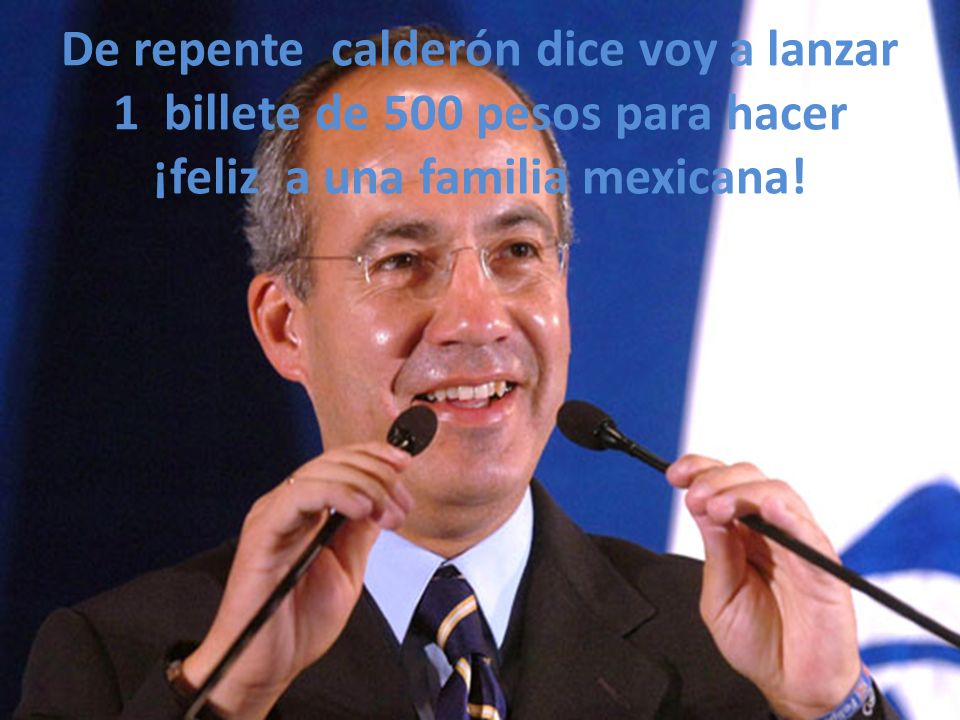 De repente calderón dice voy a lanzar 1 billete de 500 pesos para hacer ¡feliz a una familia mexicana!