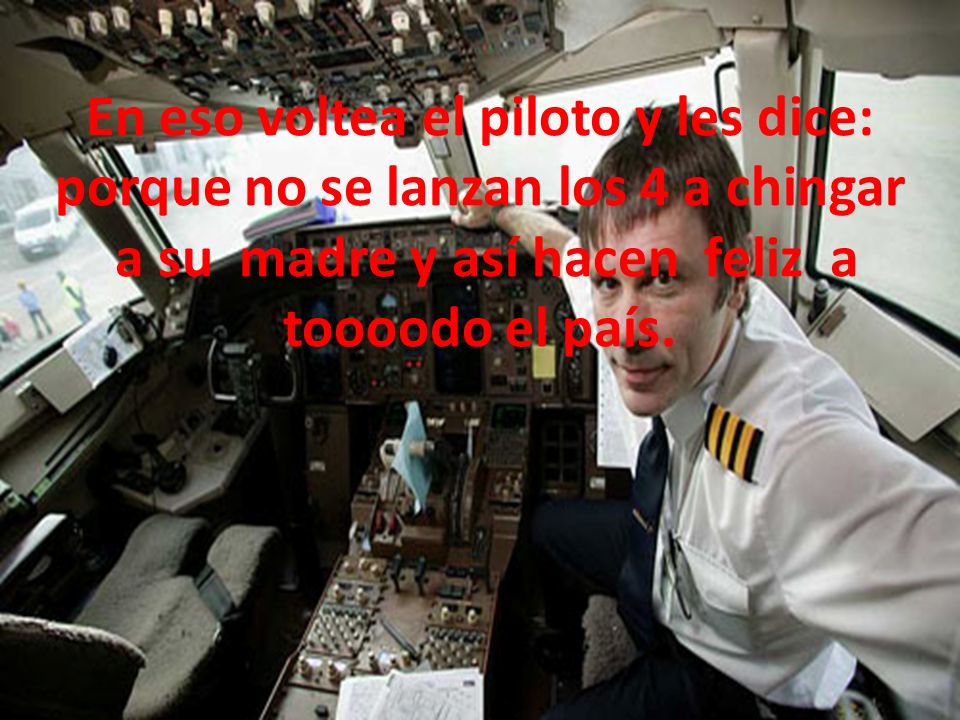 En eso voltea el piloto y les dice: porque no se lanzan los 4 a chingar a su madre y así hacen feliz a toooodo el país.