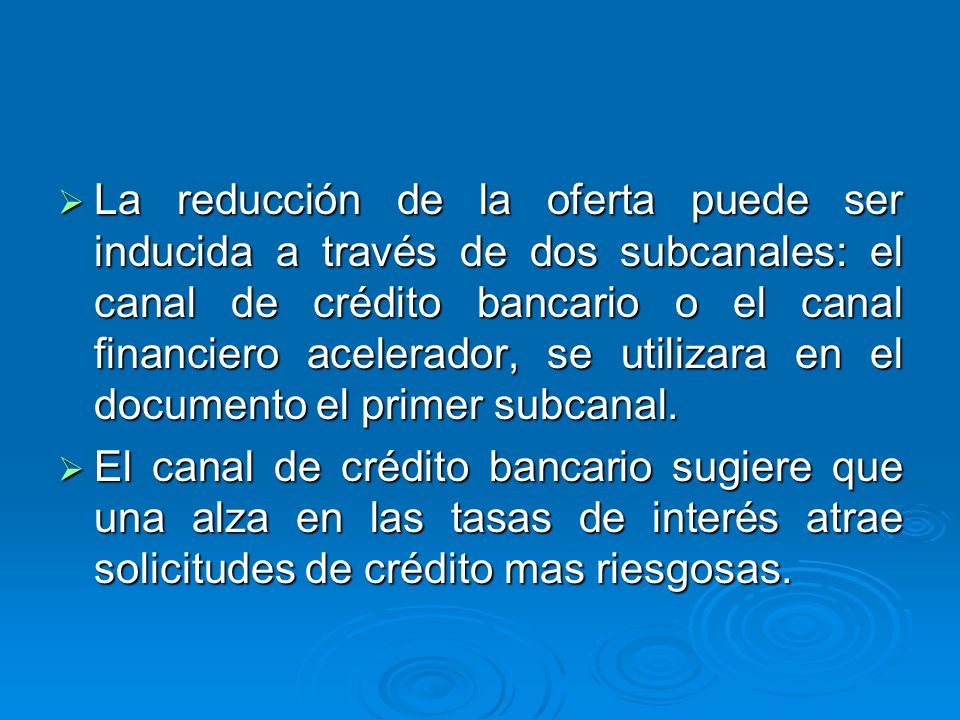 La reducción de la oferta puede ser inducida a través de dos subcanales: el canal de crédito bancario o el canal financiero acelerador, se utilizara en el documento el primer subcanal.