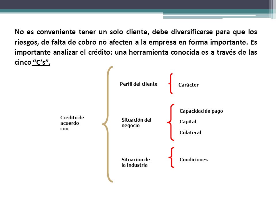 No es conveniente tener un solo cliente, debe diversificarse para que los riesgos, de falta de cobro no afecten a la empresa en forma importante. Es importante analizar el crédito: una herramienta conocida es a través de las cinco C’s .