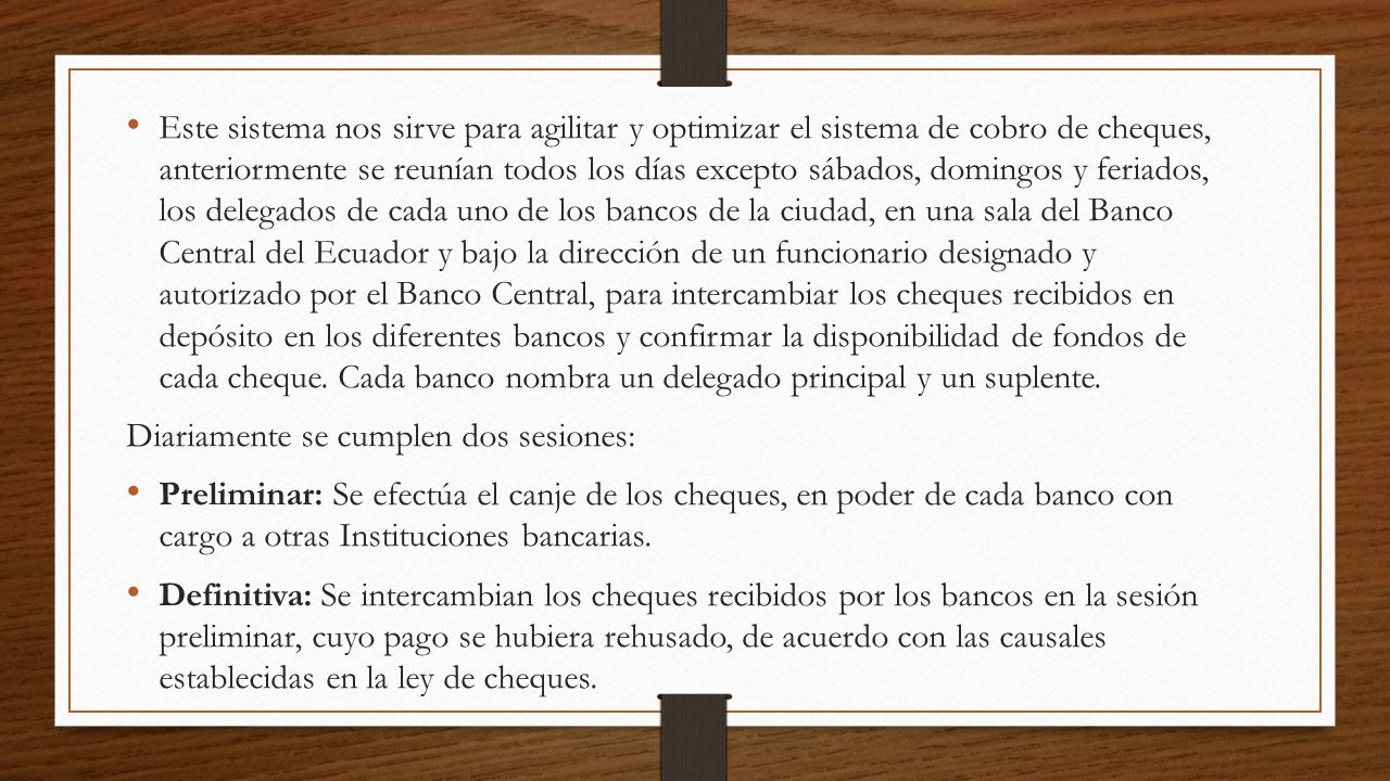 Este sistema nos sirve para agilitar y optimizar el sistema de cobro de cheques, anteriormente se reunían todos los días excepto sábados, domingos y feriados, los delegados de cada uno de los bancos de la ciudad, en una sala del Banco Central del Ecuador y bajo la dirección de un funcionario designado y autorizado por el Banco Central, para intercambiar los cheques recibidos en depósito en los diferentes bancos y confirmar la disponibilidad de fondos de cada cheque. Cada banco nombra un delegado principal y un suplente.