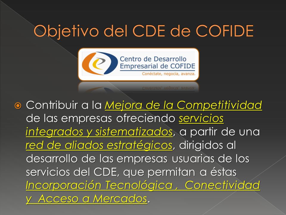 Contribuir a la Mejora de la Competitividad de las empresas ofreciendo servicios integrados y sistematizados, a partir de una red de aliados estratégicos, dirigidos al desarrollo de las empresas usuarias de los servicios del CDE, que permitan a éstas Incorporación Tecnológica , Conectividad y Acceso a Mercados.