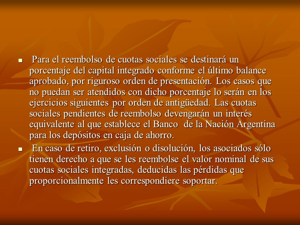Para el reembolso de cuotas sociales se destinará un porcentaje del capital integrado conforme el último balance aprobado, por riguroso orden de presentación. Los casos que no puedan ser atendidos con dicho porcentaje lo serán en los ejercicios siguientes por orden de antigüedad. Las cuotas sociales pendientes de reembolso devengarán un interés equivalente al que establece el Banco de la Nación Argentina para los depósitos en caja de ahorro.