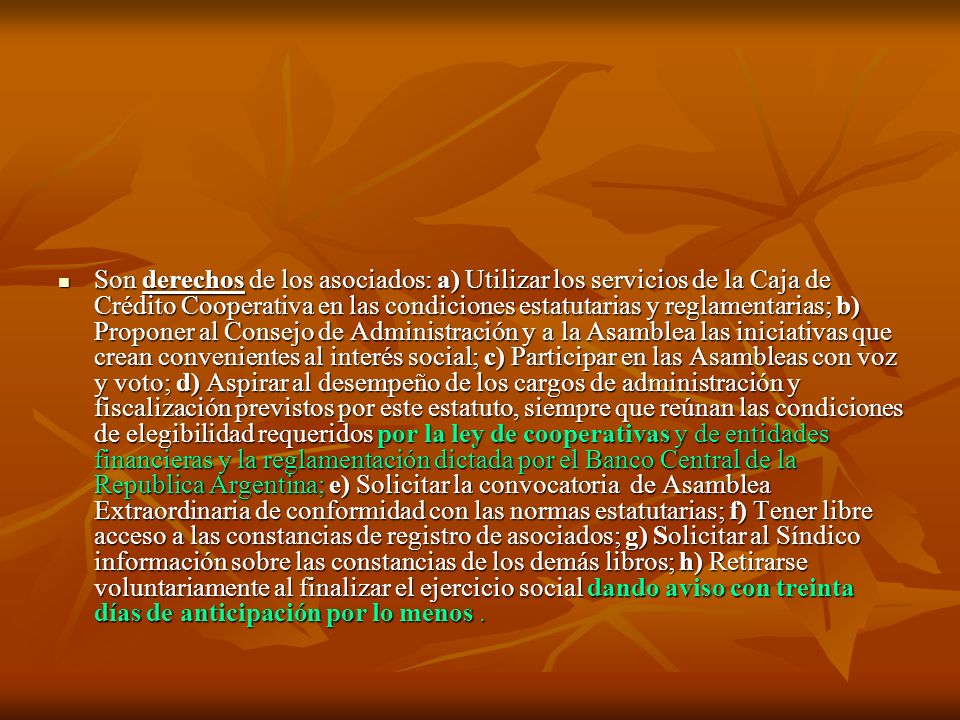 Son derechos de los asociados: a) Utilizar los servicios de la Caja de Crédito Cooperativa en las condiciones estatutarias y reglamentarias; b) Proponer al Consejo de Administración y a la Asamblea las iniciativas que crean convenientes al interés social; c) Participar en las Asambleas con voz y voto; d) Aspirar al desempeño de los cargos de administración y fiscalización previstos por este estatuto, siempre que reúnan las condiciones de elegibilidad requeridos por la ley de cooperativas y de entidades financieras y la reglamentación dictada por el Banco Central de la Republica Argentina; e) Solicitar la convocatoria de Asamblea Extraordinaria de conformidad con las normas estatutarias; f) Tener libre acceso a las constancias de registro de asociados; g) Solicitar al Síndico información sobre las constancias de los demás libros; h) Retirarse voluntariamente al finalizar el ejercicio social dando aviso con treinta días de anticipación por lo menos .