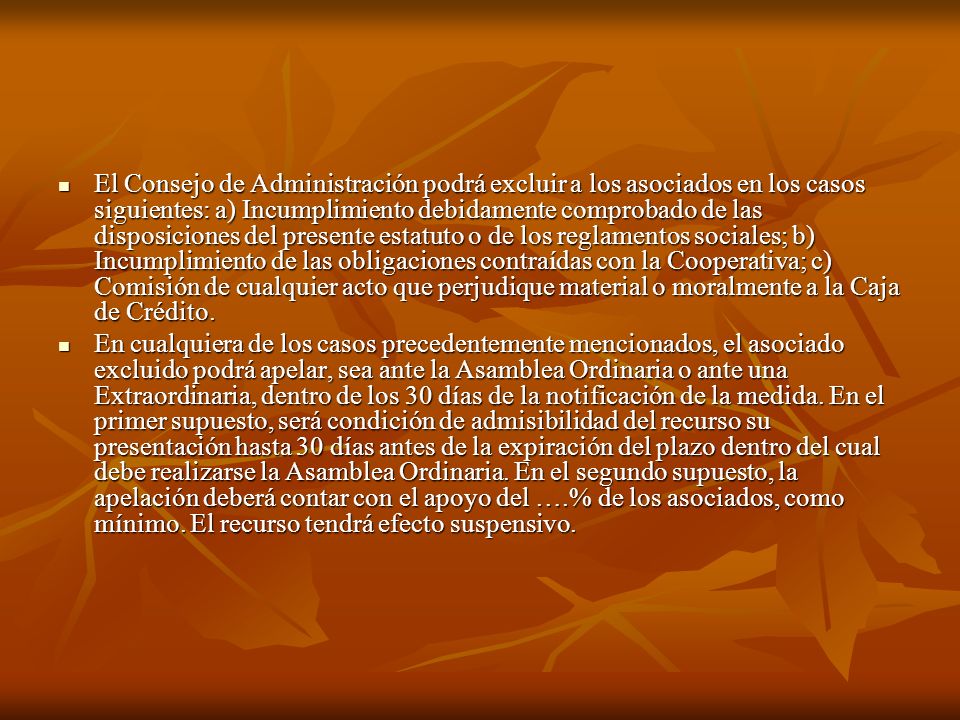 El Consejo de Administración podrá excluir a los asociados en los casos siguientes: a) Incumplimiento debidamente comprobado de las disposiciones del presente estatuto o de los reglamentos sociales; b) Incumplimiento de las obligaciones contraídas con la Cooperativa; c) Comisión de cualquier acto que perjudique material o moralmente a la Caja de Crédito.