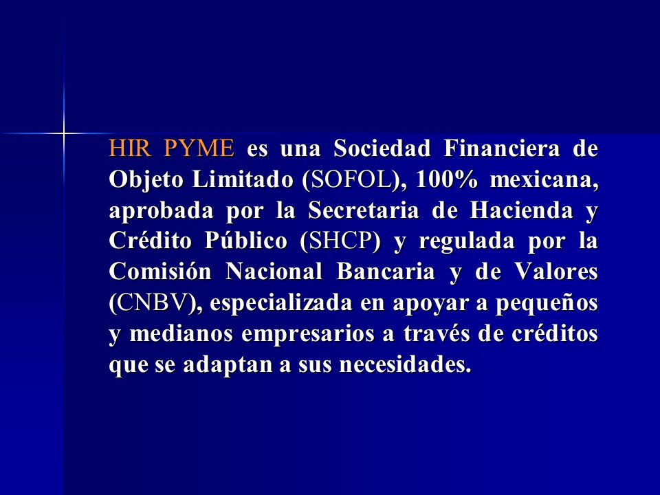 HIR PYME es una Sociedad Financiera de Objeto Limitado (SOFOL), 100% mexicana, aprobada por la Secretaria de Hacienda y Crédito Público (SHCP) y regulada por la Comisión Nacional Bancaria y de Valores (CNBV), especializada en apoyar a pequeños y medianos empresarios a través de créditos que se adaptan a sus necesidades.
