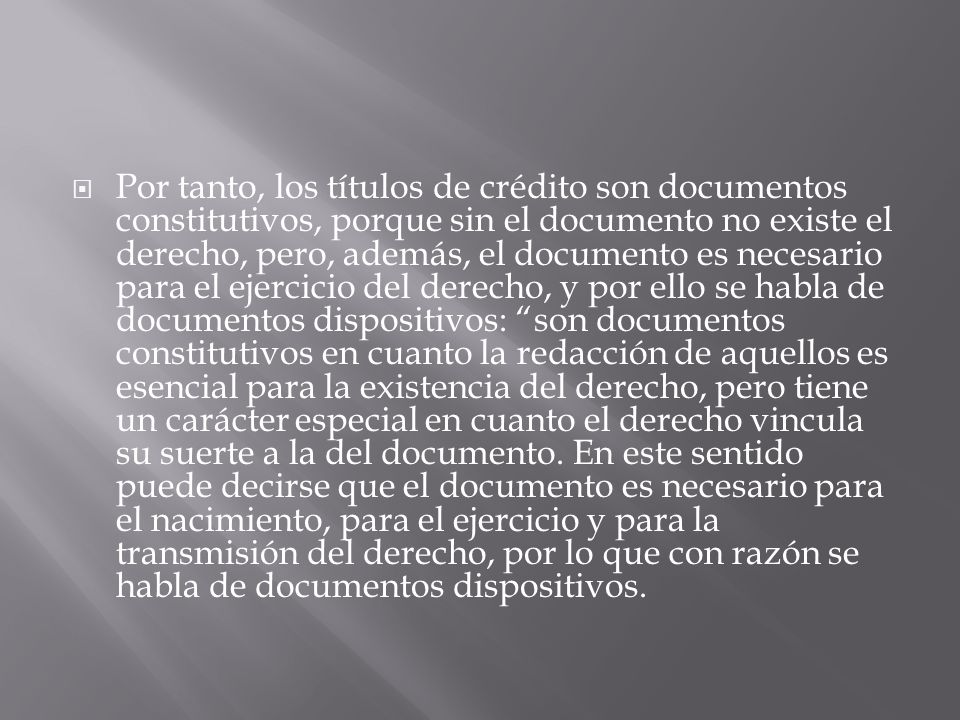 Por tanto, los títulos de crédito son documentos constitutivos, porque sin el documento no existe el derecho, pero, además, el documento es necesario para el ejercicio del derecho, y por ello se habla de documentos dispositivos: son documentos constitutivos en cuanto la redacción de aquellos es esencial para la existencia del derecho, pero tiene un carácter especial en cuanto el derecho vincula su suerte a la del documento.
