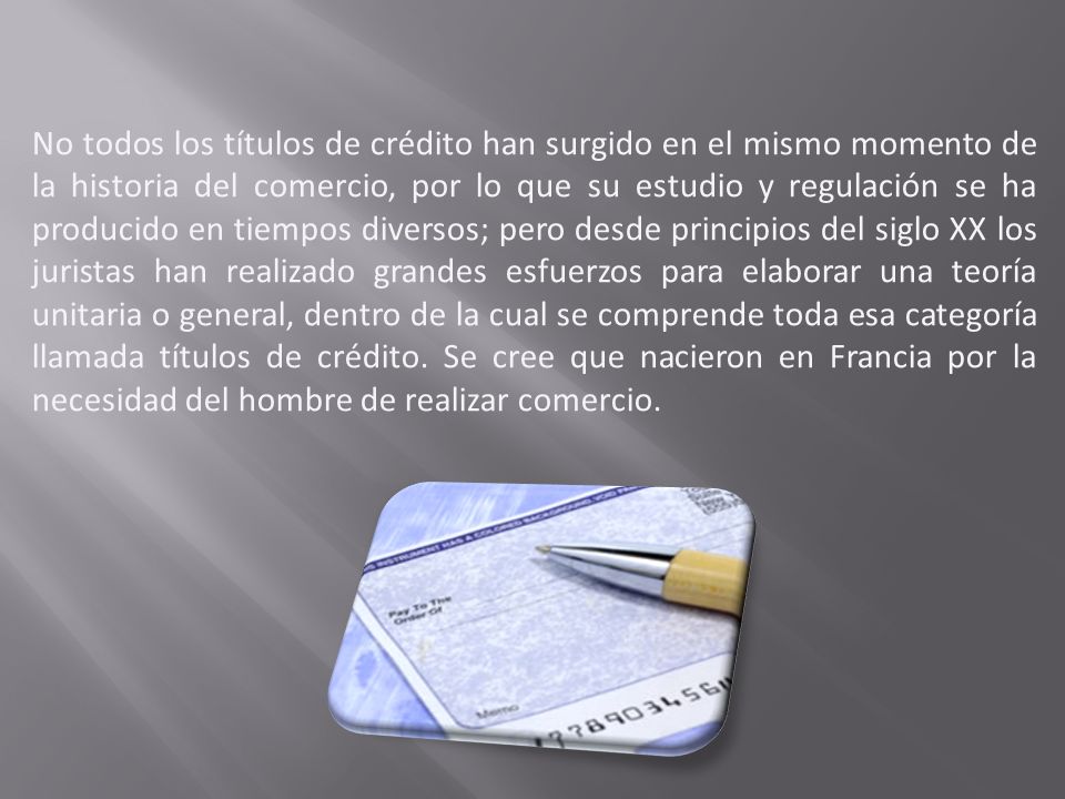 No todos los títulos de crédito han surgido en el mismo momento de la historia del comercio, por lo que su estudio y regulación se ha producido en tiempos diversos; pero desde principios del siglo XX los juristas han realizado grandes esfuerzos para elaborar una teoría unitaria o general, dentro de la cual se comprende toda esa categoría llamada títulos de crédito.