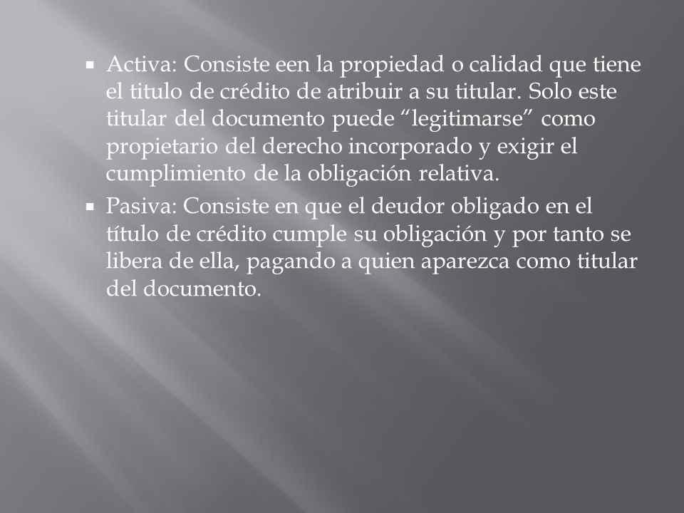 Activa: Consiste een la propiedad o calidad que tiene el titulo de crédito de atribuir a su titular. Solo este titular del documento puede legitimarse como propietario del derecho incorporado y exigir el cumplimiento de la obligación relativa.