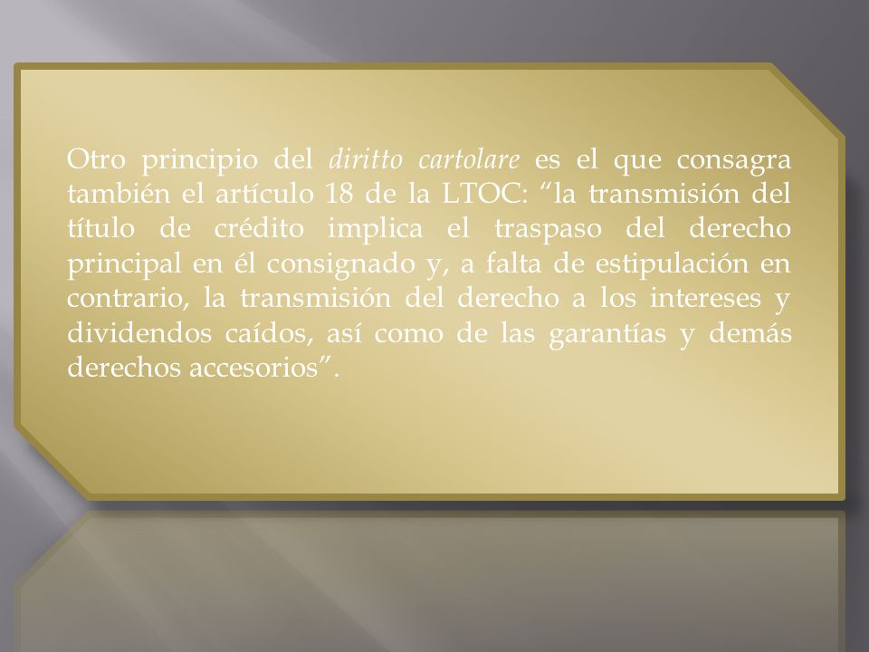 Otro principio del diritto cartolare es el que consagra también el artículo 18 de la LTOC: la transmisión del título de crédito implica el traspaso del derecho principal en él consignado y, a falta de estipulación en contrario, la transmisión del derecho a los intereses y dividendos caídos, así como de las garantías y demás derechos accesorios .