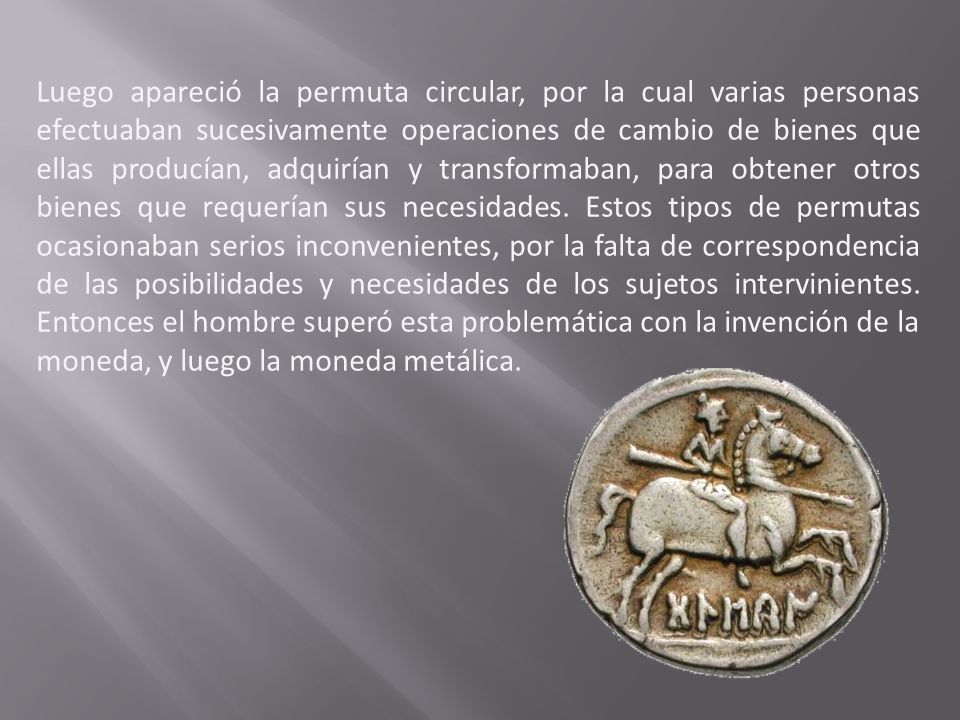 Luego apareció la permuta circular, por la cual varias personas efectuaban sucesivamente operaciones de cambio de bienes que ellas producían, adquirían y transformaban, para obtener otros bienes que requerían sus necesidades.