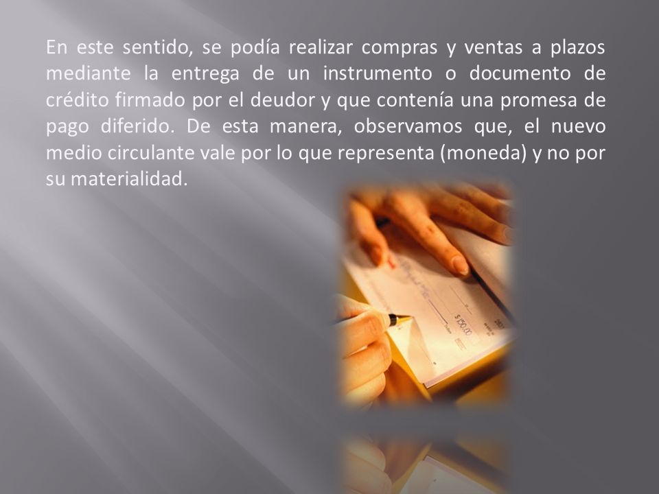 En este sentido, se podía realizar compras y ventas a plazos mediante la entrega de un instrumento o documento de crédito firmado por el deudor y que contenía una promesa de pago diferido.