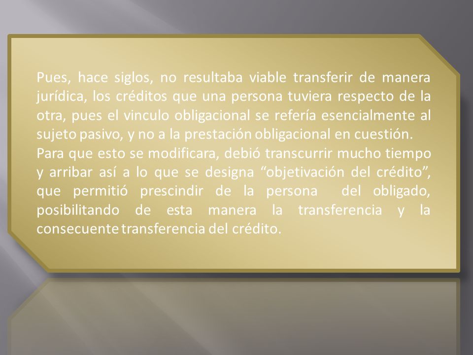 Pues, hace siglos, no resultaba viable transferir de manera jurídica, los créditos que una persona tuviera respecto de la otra, pues el vinculo obligacional se refería esencialmente al sujeto pasivo, y no a la prestación obligacional en cuestión.