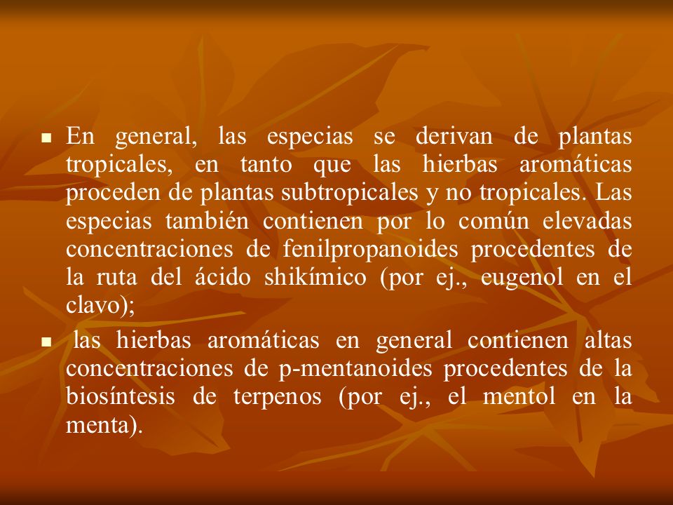 En general, las especias se derivan de plantas tropicales, en tanto que las hierbas aromáticas proceden de plantas subtropicales y no tropicales. Las especias también contienen por lo común elevadas concentraciones de fenilpropanoides procedentes de la ruta del ácido shikímico (por ej., eugenol en el clavo);