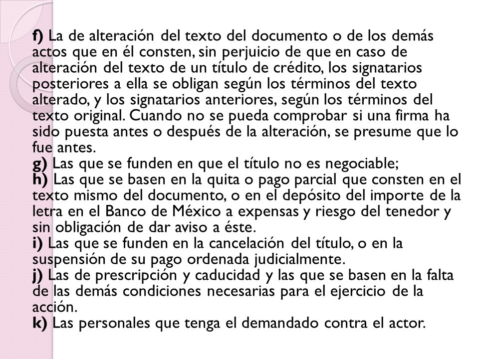 f) La de alteración del texto del documento o de los demás actos que en él consten, sin perjuicio de que en caso de alteración del texto de un título de crédito, los signatarios posteriores a ella se obligan según los términos del texto alterado, y los signatarios anteriores, según los términos del texto original.