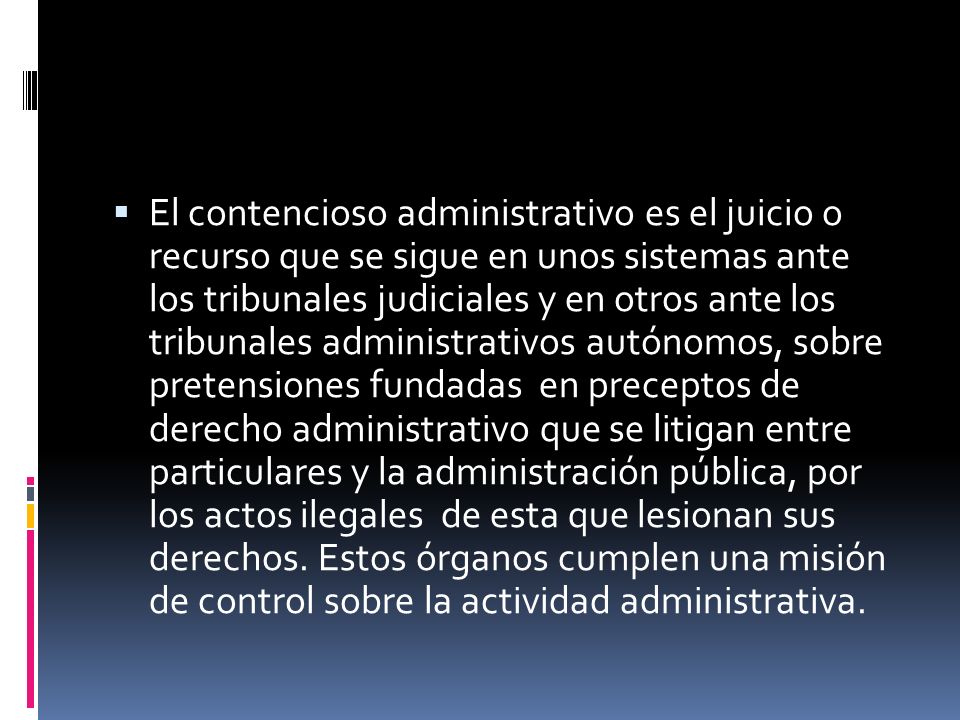 El contencioso administrativo es el juicio o recurso que se sigue en unos sistemas ante los tribunales judiciales y en otros ante los tribunales administrativos autónomos, sobre pretensiones fundadas en preceptos de derecho administrativo que se litigan entre particulares y la administración pública, por los actos ilegales de esta que lesionan sus derechos.