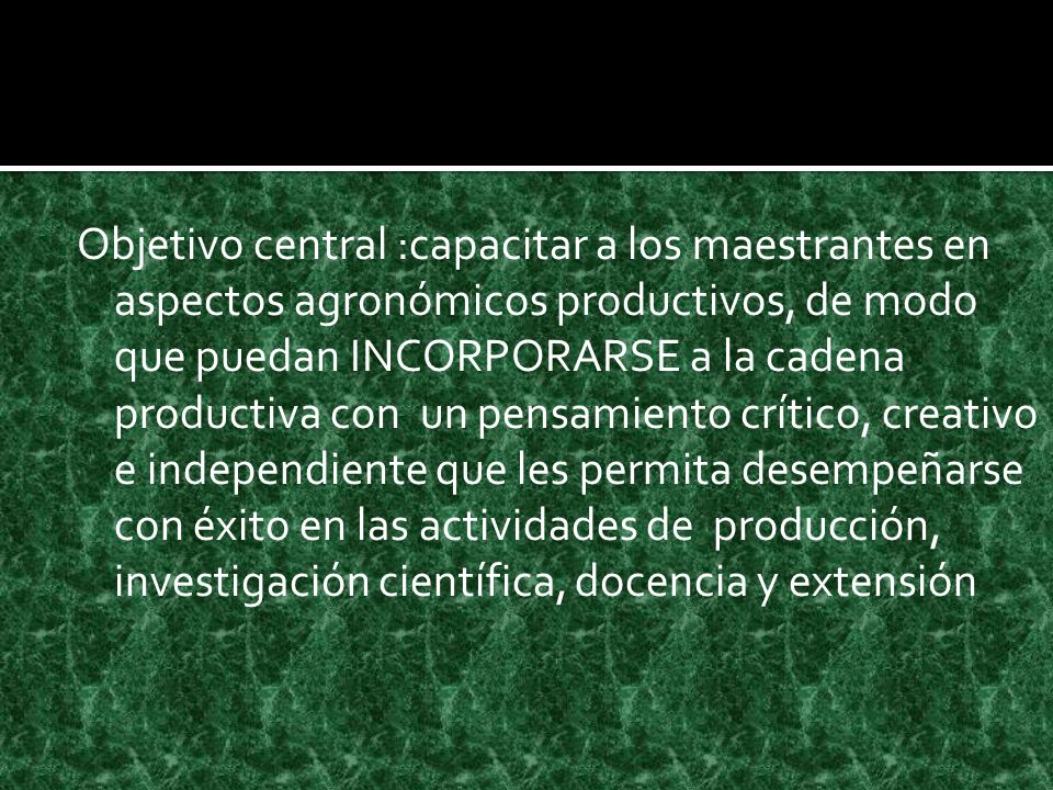 Objetivo central :capacitar a los maestrantes en aspectos agronómicos productivos, de modo que puedan INCORPORARSE a la cadena productiva con un pensamiento crítico, creativo e independiente que les permita desempeñarse con éxito en las actividades de producción, investigación científica, docencia y extensión