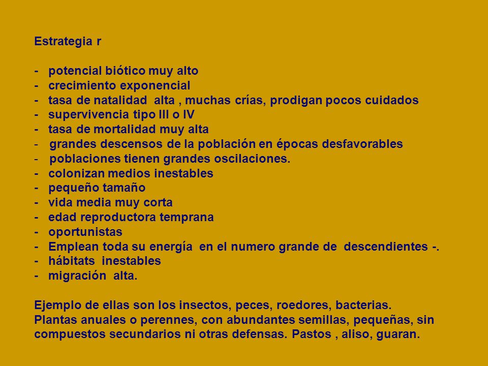Estrategia r - potencial biótico muy alto. - crecimiento exponencial. - tasa de natalidad alta , muchas crías, prodigan pocos cuidados.