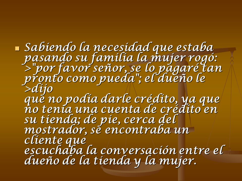 Sabiendo la necesidad que estaba pasando su familia la mujer rogó: > por favor señor, se lo pagaré tan pronto como pueda ; el dueño le >dijo que no podía darle crédito, ya que no tenía una cuenta de crédito en su tienda; de pie, cerca del mostrador, se encontraba un cliente que escuchaba la conversación entre el dueño de la tienda y la mujer.