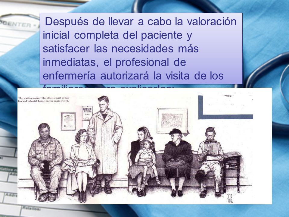 Después de llevar a cabo la valoración inicial completa del paciente y satisfacer las necesidades más inmediatas, el profesional de enfermería autorizará la visita de los familiares para explicarles:
