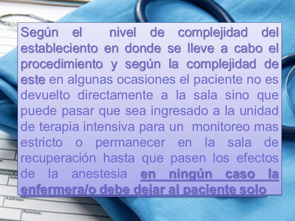 Según el nivel de complejidad del estableciento en donde se lleve a cabo el procedimiento y según la complejidad de este en algunas ocasiones el paciente no es devuelto directamente a la sala sino que puede pasar que sea ingresado a la unidad de terapia intensiva para un monitoreo mas estricto o permanecer en la sala de recuperación hasta que pasen los efectos de la anestesia en ningún caso la enfermera/o debe dejar al paciente solo