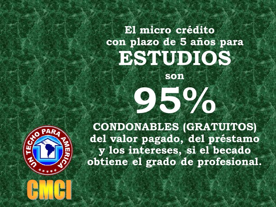 El micro crédito con plazo de 5 años para ESTUDIOS son 95% CONDONABLES (GRATUITOS) del valor pagado, del préstamo y los intereses, si el becado obtiene el grado de profesional.