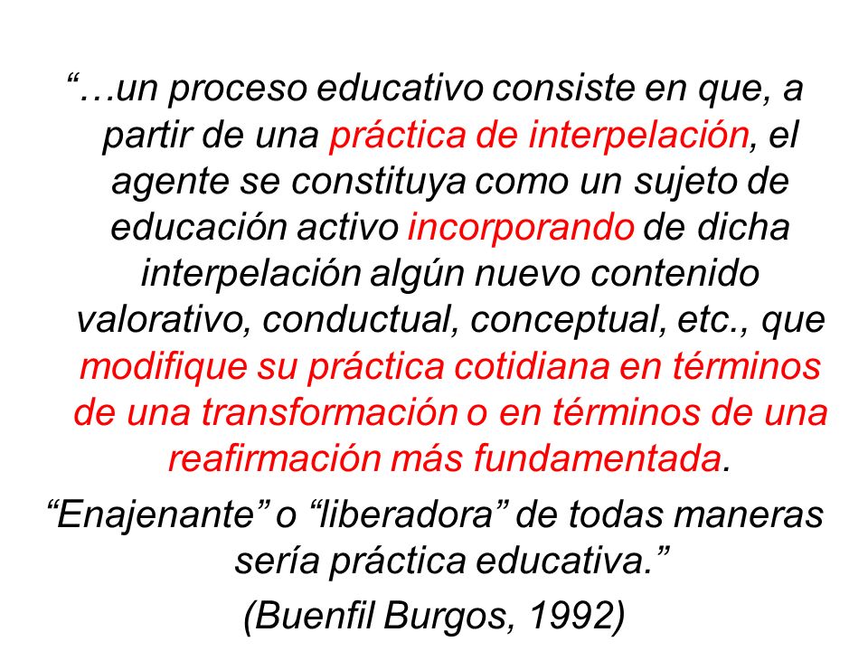 …un proceso educativo consiste en que, a partir de una práctica de interpelación, el agente se constituya como un sujeto de educación activo incorporando de dicha interpelación algún nuevo contenido valorativo, conductual, conceptual, etc., que modifique su práctica cotidiana en términos de una transformación o en términos de una reafirmación más fundamentada.