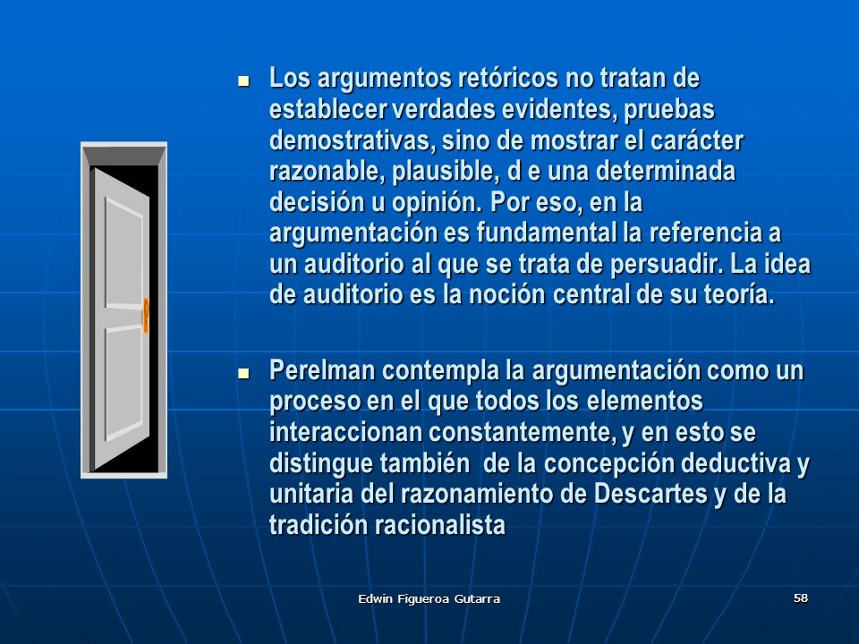 Los argumentos retóricos no tratan de establecer verdades evidentes, pruebas demostrativas, sino de mostrar el carácter razonable, plausible, d e una determinada decisión u opinión. Por eso, en la argumentación es fundamental la referencia a un auditorio al que se trata de persuadir. La idea de auditorio es la noción central de su teoría.