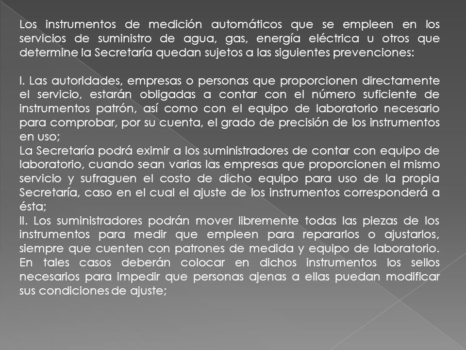 Los instrumentos de medición automáticos que se empleen en los servicios de suministro de agua, gas, energía eléctrica u otros que determine la Secretaría quedan sujetos a las siguientes prevenciones: