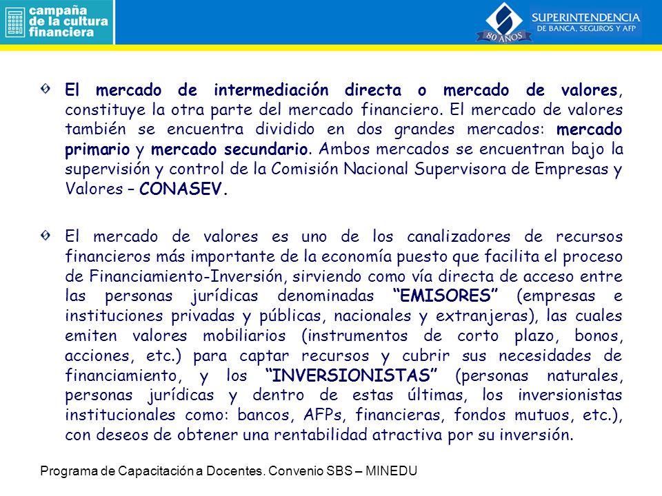 El mercado de intermediación directa o mercado de valores, constituye la otra parte del mercado financiero. El mercado de valores también se encuentra dividido en dos grandes mercados: mercado primario y mercado secundario. Ambos mercados se encuentran bajo la supervisión y control de la Comisión Nacional Supervisora de Empresas y Valores – CONASEV.