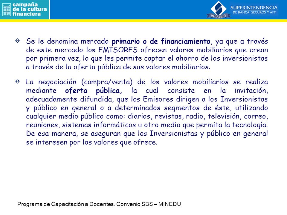 Se le denomina mercado primario o de financiamiento, ya que a través de este mercado los EMISORES ofrecen valores mobiliarios que crean por primera vez, lo que les permite captar el ahorro de los inversionistas a través de la oferta pública de sus valores mobiliarios.